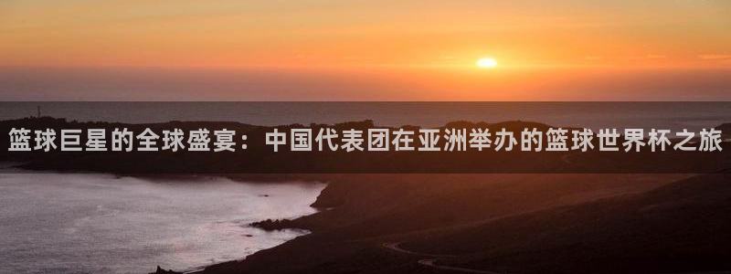 世界杯直播在线观看入口：篮球巨星的全球盛宴：中国代表团在亚洲举办的篮球世界杯之旅
